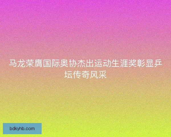 马龙荣膺国际奥协杰出运动生涯奖彰显乒坛传奇风采